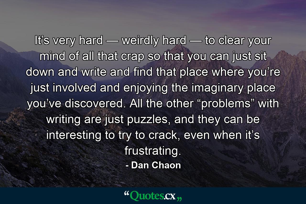 It’s very hard — weirdly hard — to clear your mind of all that crap so that you can just sit down and write and find that place where you’re just involved and enjoying the imaginary place you’ve discovered. All the other “problems” with writing are just puzzles, and they can be interesting to try to crack, even when it’s frustrating. - Quote by Dan Chaon