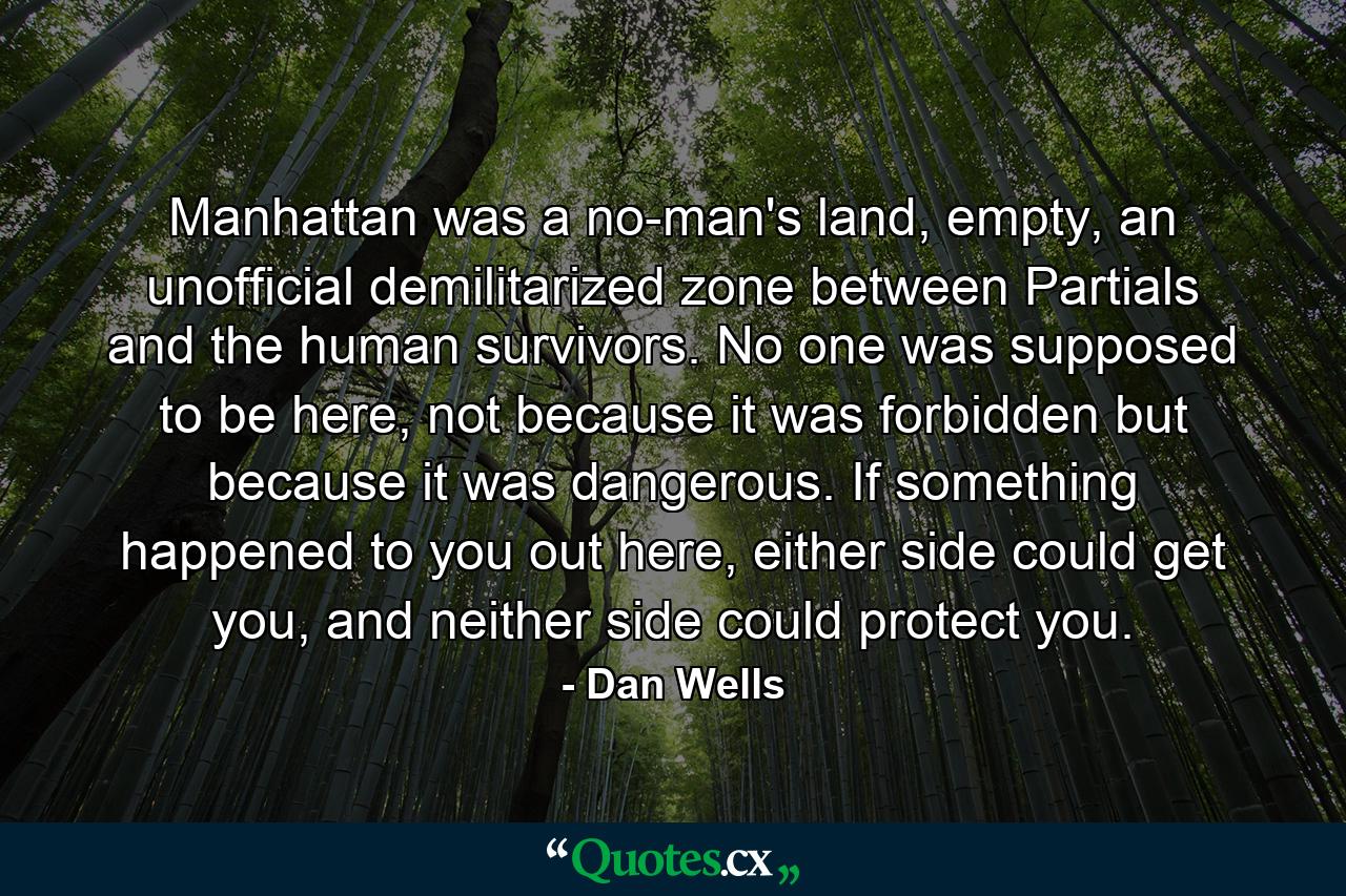 Manhattan was a no-man's land, empty, an unofficial demilitarized zone between Partials and the human survivors. No one was supposed to be here, not because it was forbidden but because it was dangerous. If something happened to you out here, either side could get you, and neither side could protect you. - Quote by Dan Wells