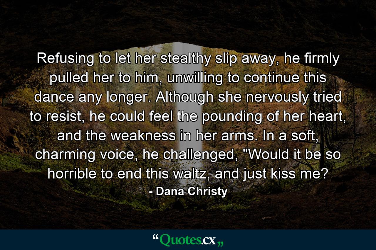 Refusing to let her stealthy slip away, he firmly pulled her to him, unwilling to continue this dance any longer. Although she nervously tried to resist, he could feel the pounding of her heart, and the weakness in her arms. In a soft, charming voice, he challenged, 