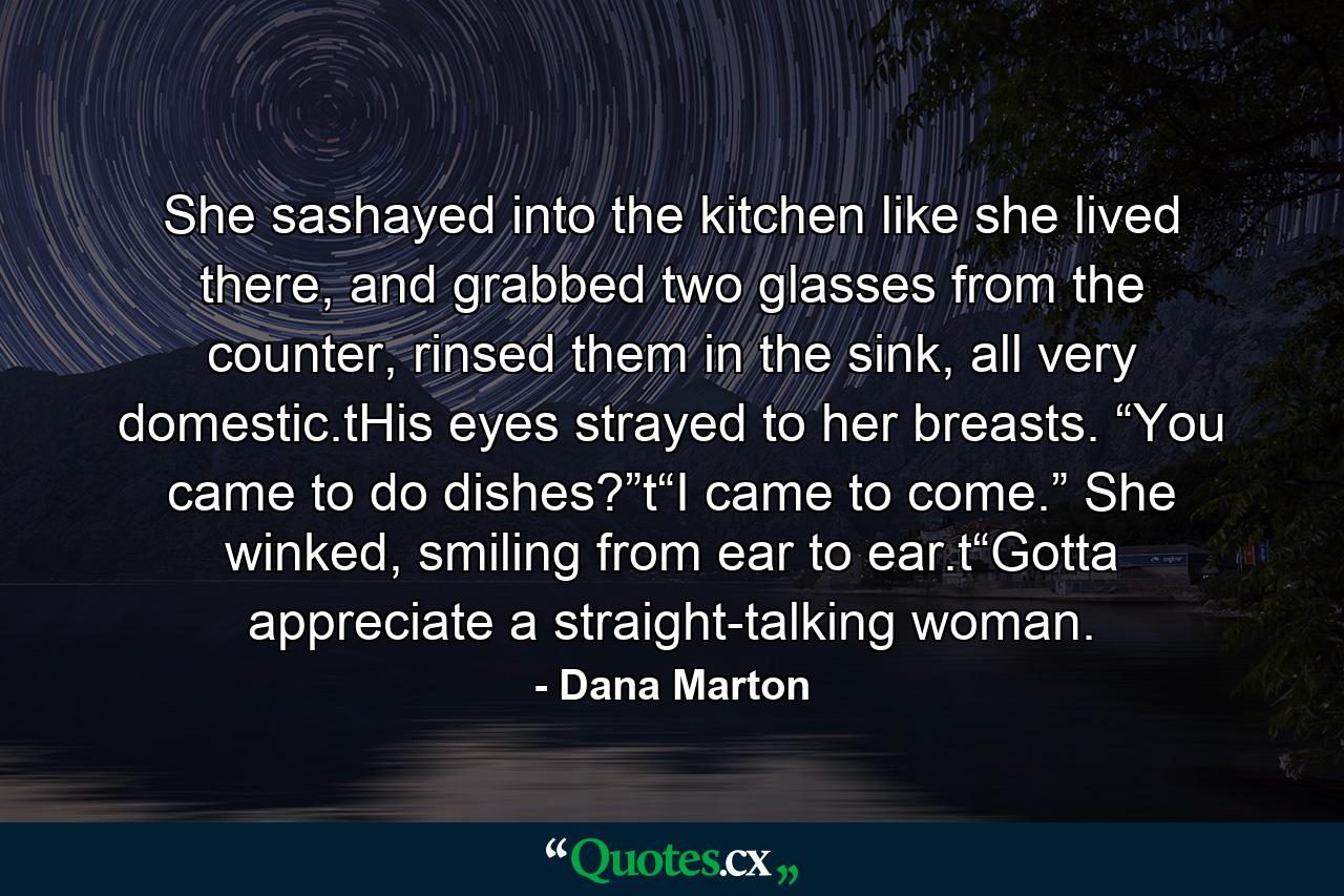 She sashayed into the kitchen like she lived there, and grabbed two glasses from the counter, rinsed them in the sink, all very domestic.tHis eyes strayed to her breasts. “You came to do dishes?”t“I came to come.” She winked, smiling from ear to ear.t“Gotta appreciate a straight-talking woman. - Quote by Dana Marton