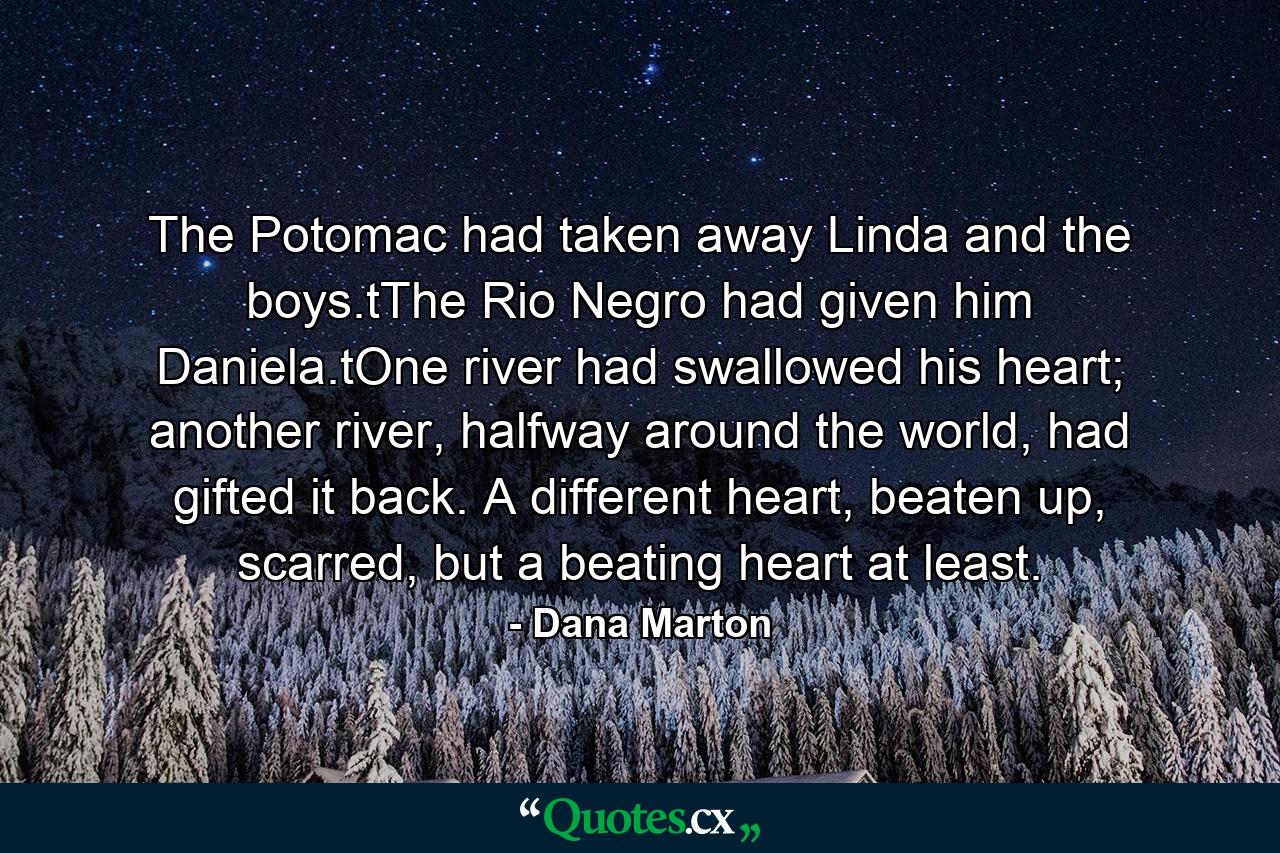 The Potomac had taken away Linda and the boys.tThe Rio Negro had given him Daniela.tOne river had swallowed his heart; another river, halfway around the world, had gifted it back. A different heart, beaten up, scarred, but a beating heart at least. - Quote by Dana Marton