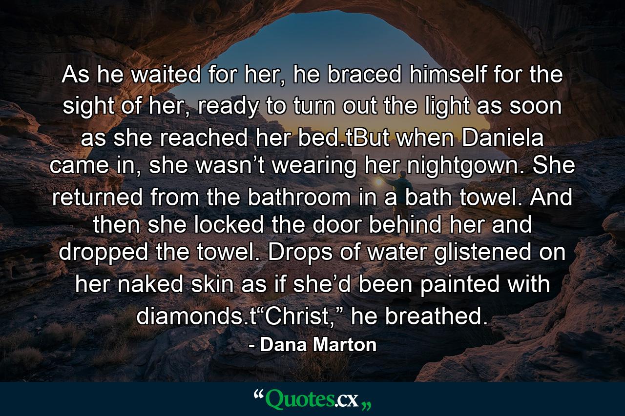 As he waited for her, he braced himself for the sight of her, ready to turn out the light as soon as she reached her bed.tBut when Daniela came in, she wasn’t wearing her nightgown. She returned from the bathroom in a bath towel. And then she locked the door behind her and dropped the towel. Drops of water glistened on her naked skin as if she’d been painted with diamonds.t“Christ,” he breathed. - Quote by Dana Marton