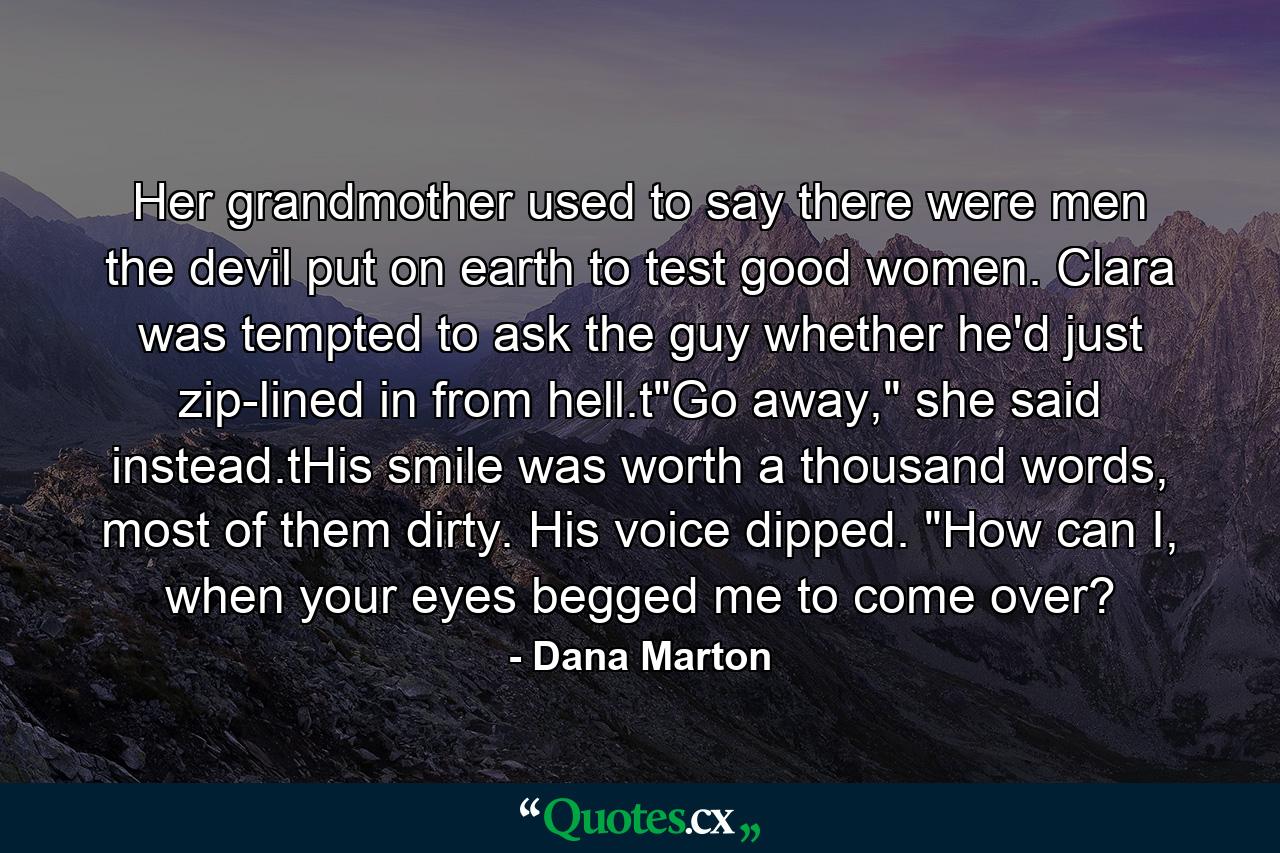 Her grandmother used to say there were men the devil put on earth to test good women. Clara was tempted to ask the guy whether he'd just zip-lined in from hell.t