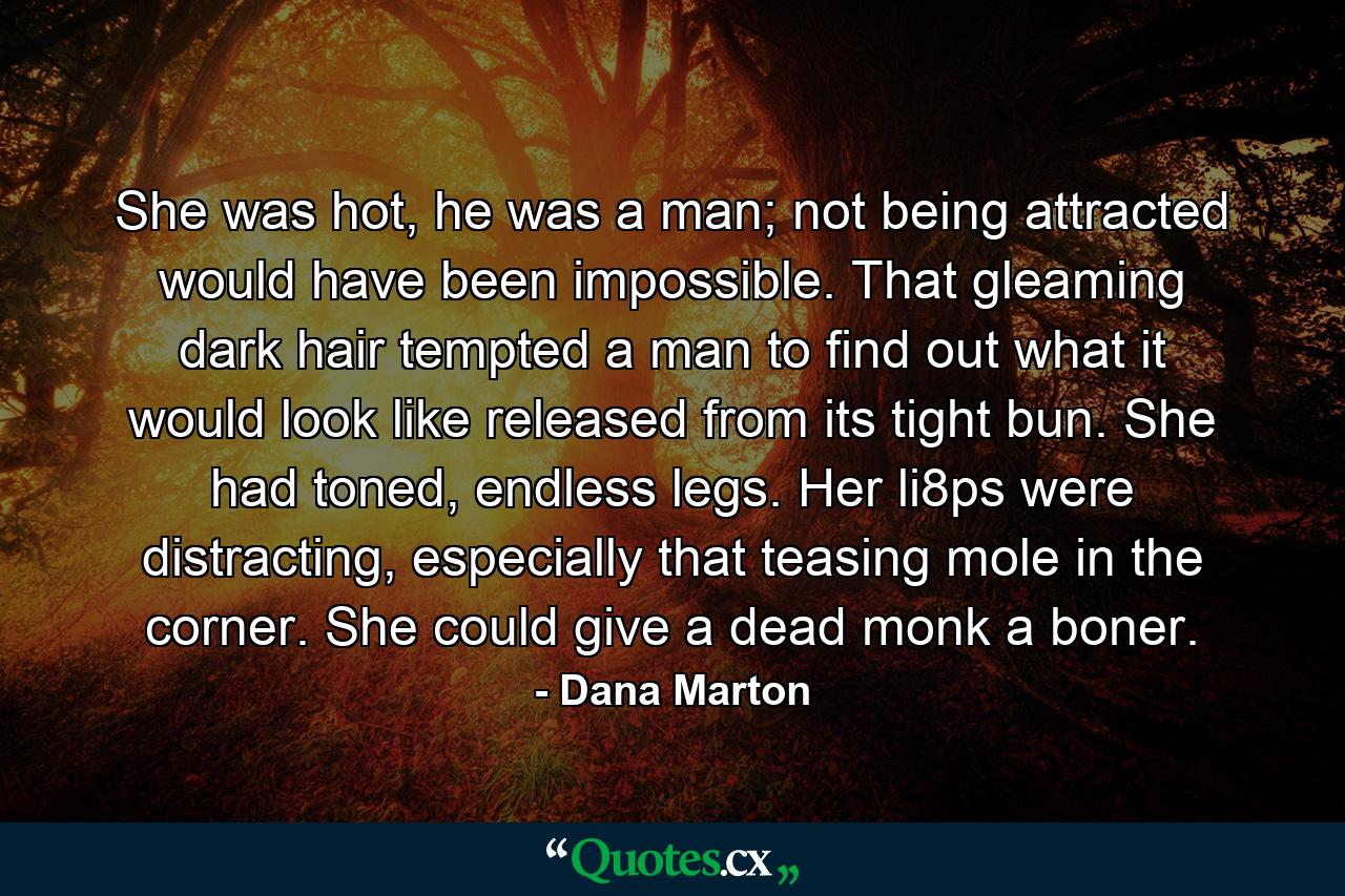 She was hot, he was a man; not being attracted would have been impossible. That gleaming dark hair tempted a man to find out what it would look like released from its tight bun. She had toned, endless legs. Her li8ps were distracting, especially that teasing mole in the corner. She could give a dead monk a boner. - Quote by Dana Marton