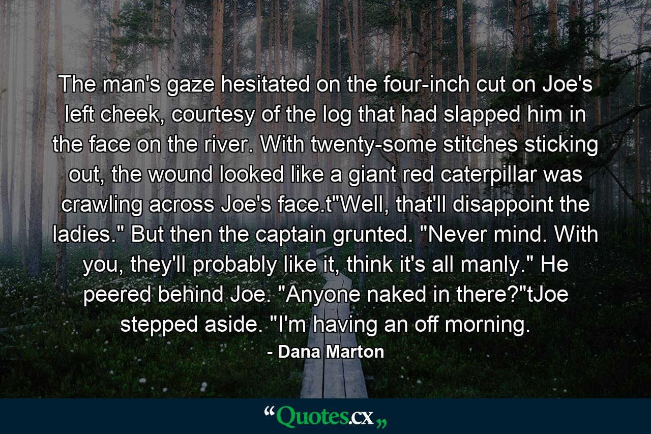 The man's gaze hesitated on the four-inch cut on Joe's left cheek, courtesy of the log that had slapped him in the face on the river. With twenty-some stitches sticking out, the wound looked like a giant red caterpillar was crawling across Joe's face.t