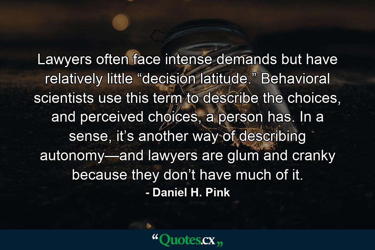 Lawyers often face intense demands but have relatively little “decision latitude.” Behavioral scientists use this term to describe the choices, and perceived choices, a person has. In a sense, it’s another way of describing autonomy—and lawyers are glum and cranky because they don’t have much of it. - Quote by Daniel H. Pink