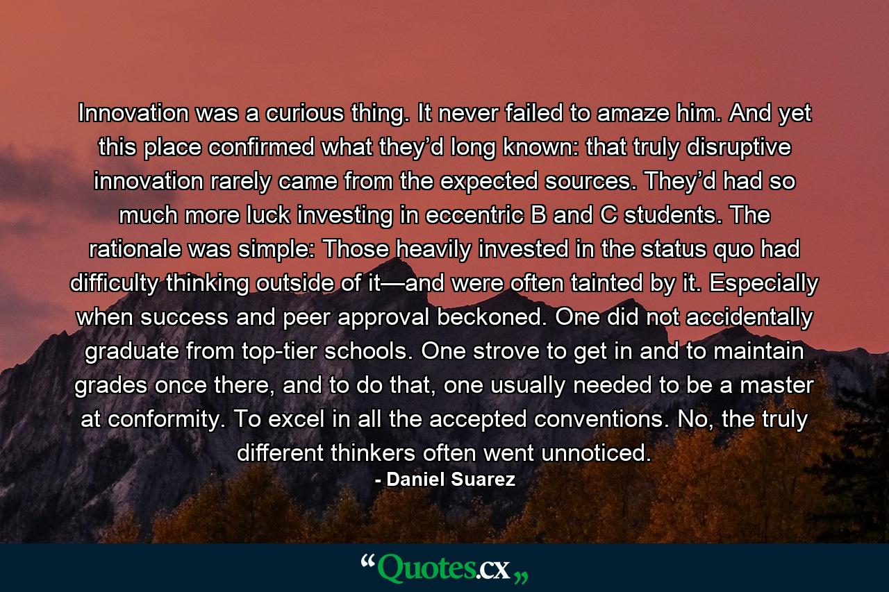 Innovation was a curious thing. It never failed to amaze him. And yet this place confirmed what they’d long known: that truly disruptive innovation rarely came from the expected sources. They’d had so much more luck investing in eccentric B and C students. The rationale was simple: Those heavily invested in the status quo had difficulty thinking outside of it—and were often tainted by it. Especially when success and peer approval beckoned. One did not accidentally graduate from top-tier schools. One strove to get in and to maintain grades once there, and to do that, one usually needed to be a master at conformity. To excel in all the accepted conventions. No, the truly different thinkers often went unnoticed. - Quote by Daniel Suarez