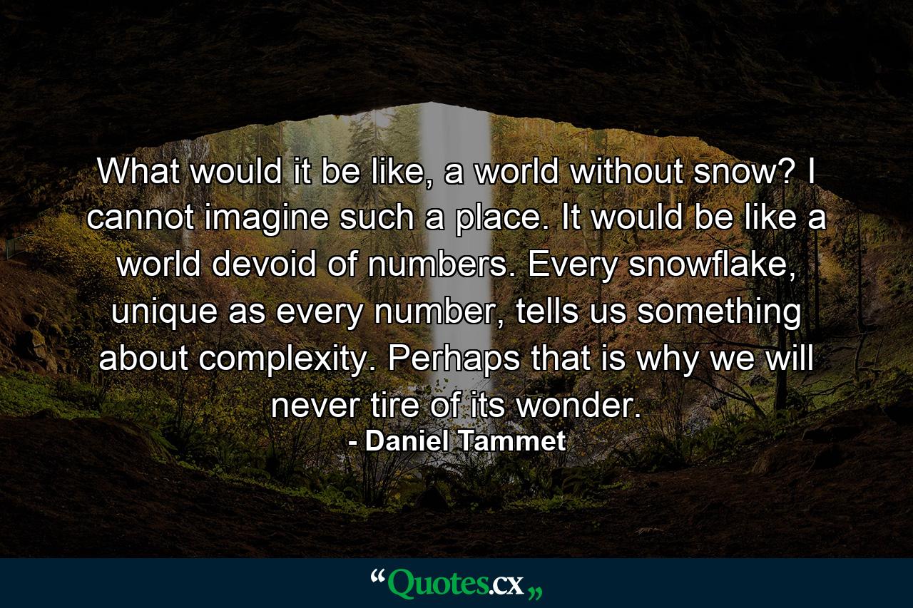 What would it be like, a world without snow? I cannot imagine such a place. It would be like a world devoid of numbers. Every snowflake, unique as every number, tells us something about complexity. Perhaps that is why we will never tire of its wonder. - Quote by Daniel Tammet