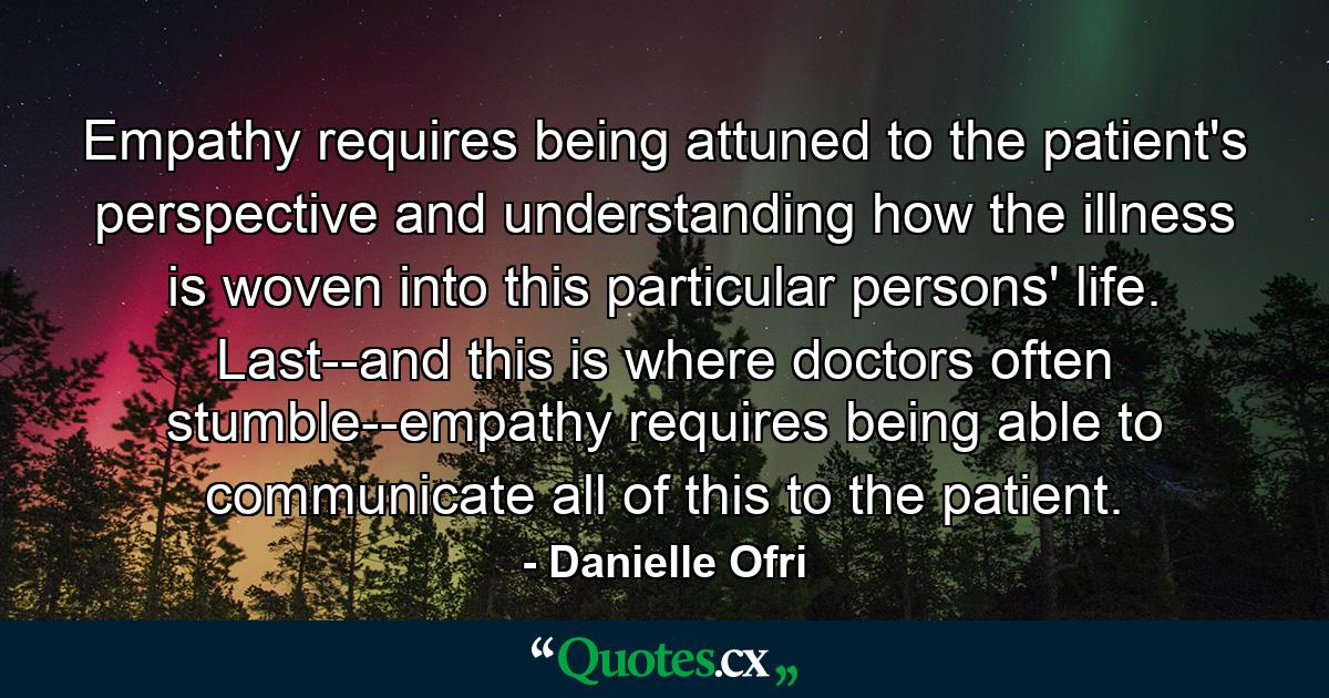 Empathy requires being attuned to the patient's perspective and understanding how the illness is woven into this particular persons' life. Last--and this is where doctors often stumble--empathy requires being able to communicate all of this to the patient. - Quote by Danielle Ofri