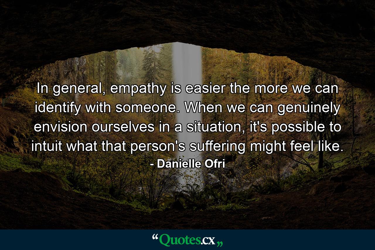 In general, empathy is easier the more we can identify with someone. When we can genuinely envision ourselves in a situation, it's possible to intuit what that person's suffering might feel like. - Quote by Danielle Ofri