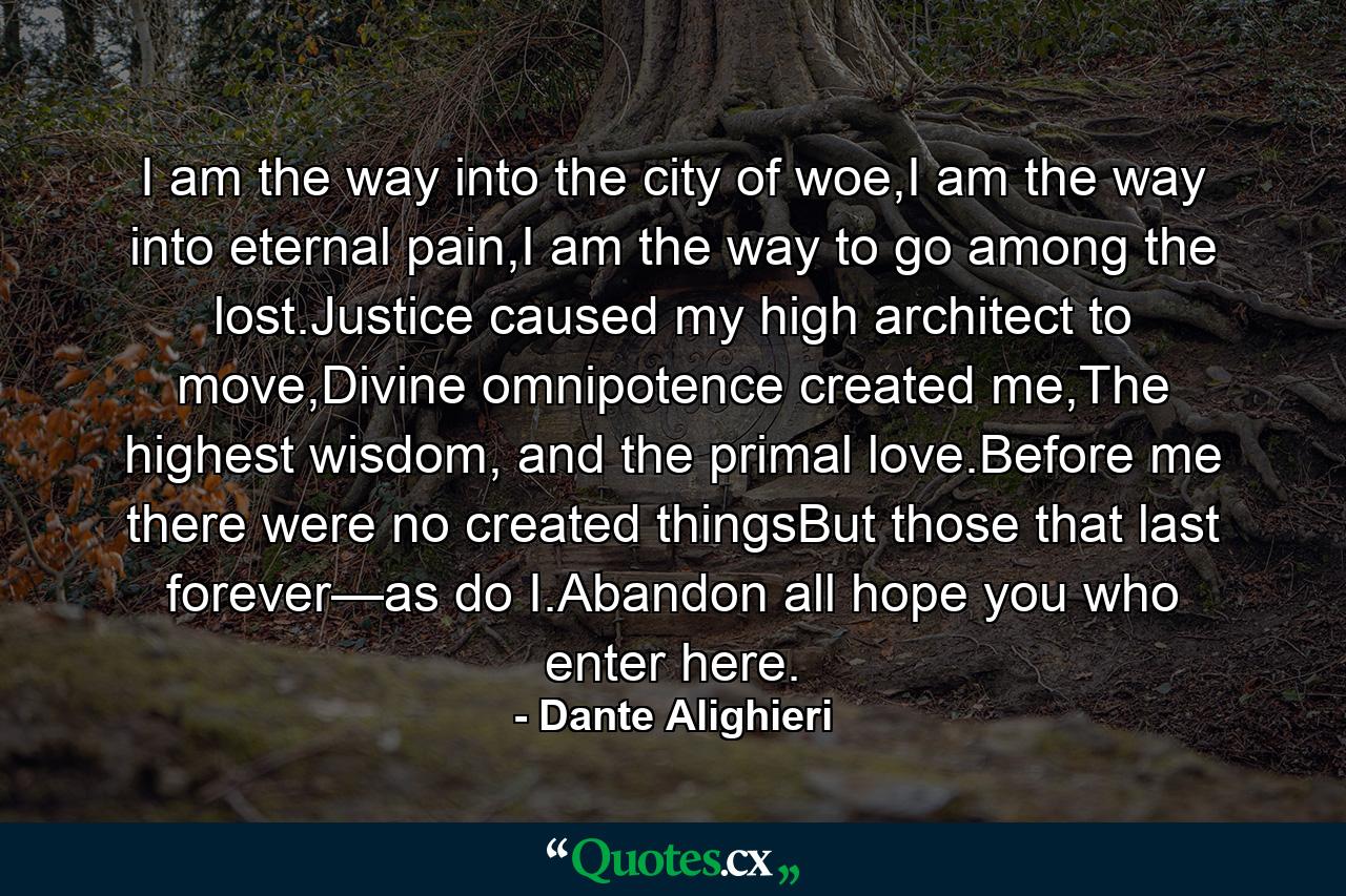 I am the way into the city of woe,I am the way into eternal pain,I am the way to go among the lost.Justice caused my high architect to move,Divine omnipotence created me,The highest wisdom, and the primal love.Before me there were no created thingsBut those that last forever—as do I.Abandon all hope you who enter here. - Quote by Dante Alighieri