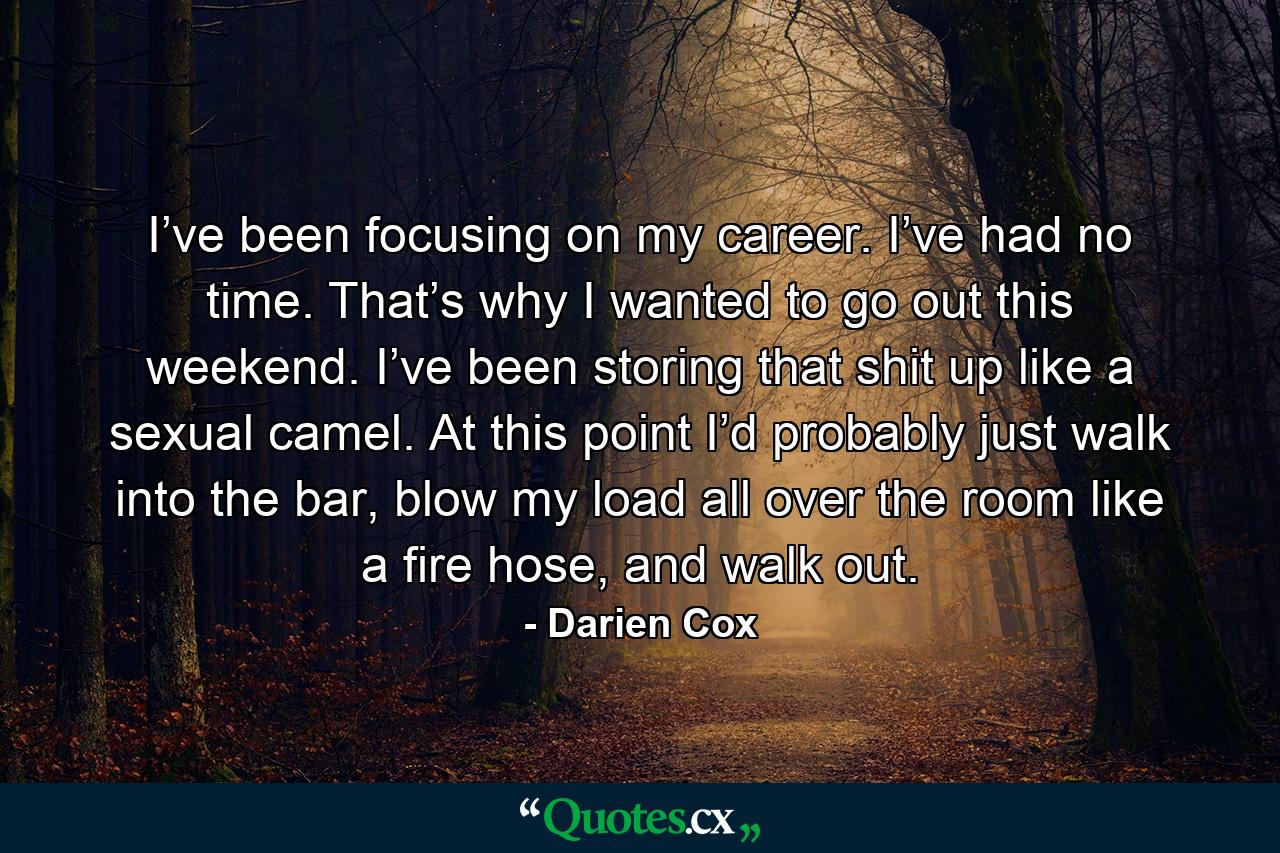 I’ve been focusing on my career. I’ve had no time. That’s why I wanted to go out this weekend. I’ve been storing that shit up like a sexual camel. At this point I’d probably just walk into the bar, blow my load all over the room like a fire hose, and walk out. - Quote by Darien Cox