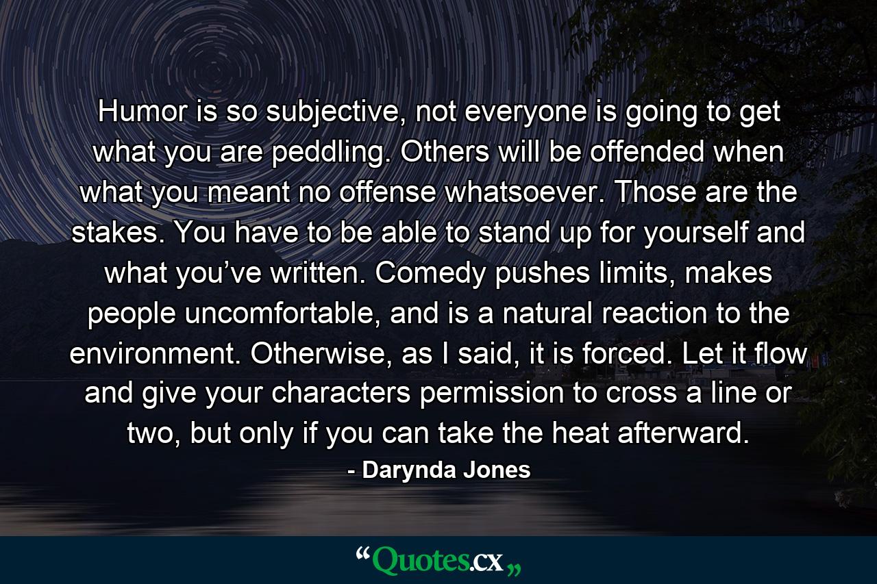 Humor is so subjective, not everyone is going to get what you are peddling. Others will be offended when what you meant no offense whatsoever. Those are the stakes. You have to be able to stand up for yourself and what you’ve written. Comedy pushes limits, makes people uncomfortable, and is a natural reaction to the environment. Otherwise, as I said, it is forced. Let it flow and give your characters permission to cross a line or two, but only if you can take the heat afterward. - Quote by Darynda Jones