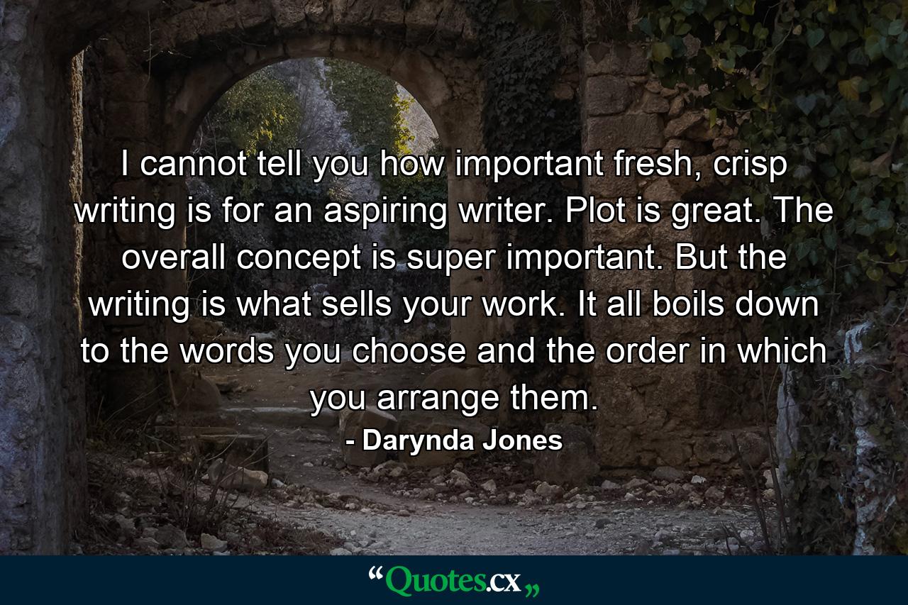 I cannot tell you how important fresh, crisp writing is for an aspiring writer. Plot is great. The overall concept is super important. But the writing is what sells your work. It all boils down to the words you choose and the order in which you arrange them. - Quote by Darynda Jones