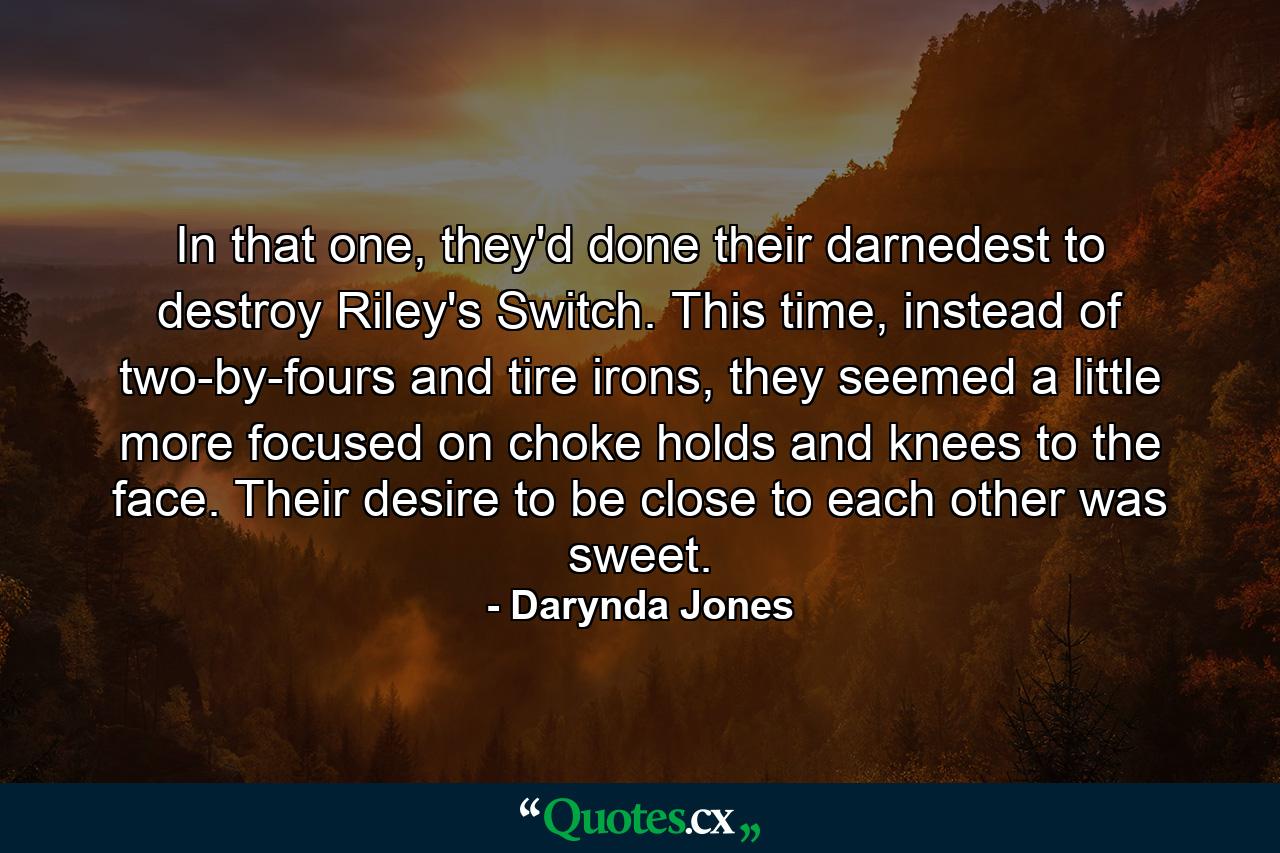 In that one, they'd done their darnedest to destroy Riley's Switch. This time, instead of two-by-fours and tire irons, they seemed a little more focused on choke holds and knees to the face. Their desire to be close to each other was sweet. - Quote by Darynda Jones