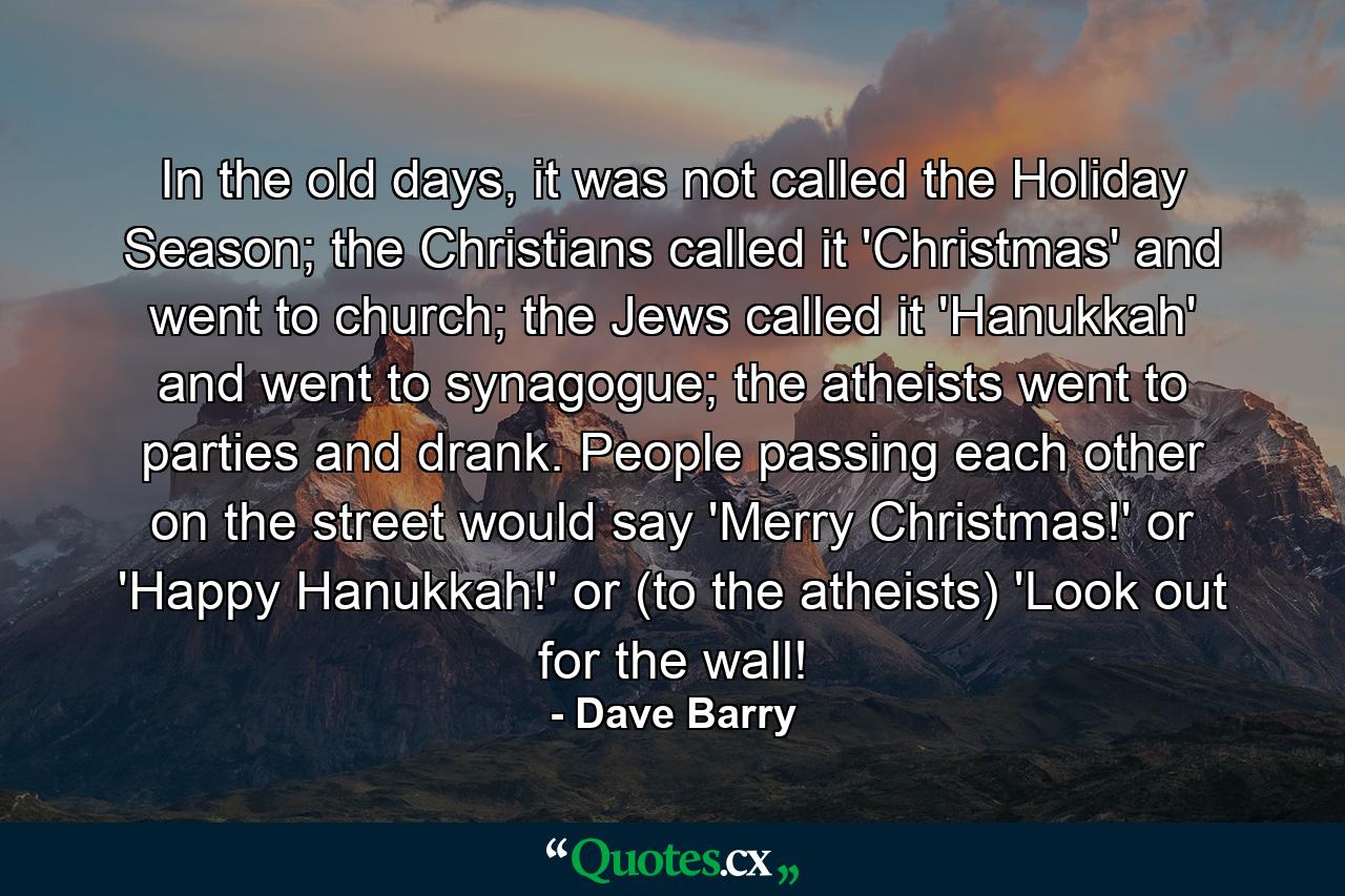 In the old days, it was not called the Holiday Season; the Christians called it 'Christmas' and went to church; the Jews called it 'Hanukkah' and went to synagogue; the atheists went to parties and drank. People passing each other on the street would say 'Merry Christmas!' or 'Happy Hanukkah!' or (to the atheists) 'Look out for the wall! - Quote by Dave Barry