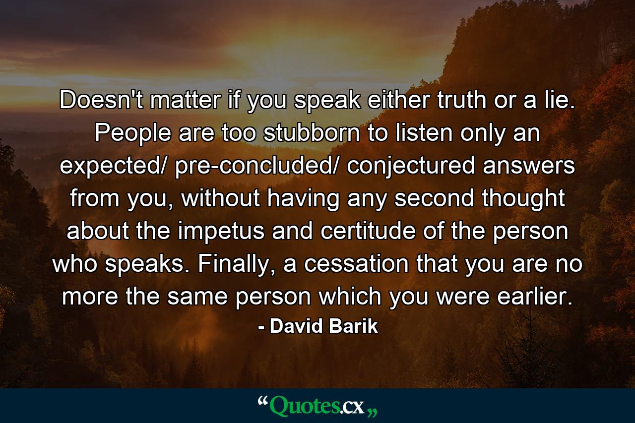 Doesn't matter if you speak either truth or a lie. People are too stubborn to listen only an expected/ pre-concluded/ conjectured answers from you, without having any second thought about the impetus and certitude of the person who speaks. Finally, a cessation that you are no more the same person which you were earlier. - Quote by David Barik