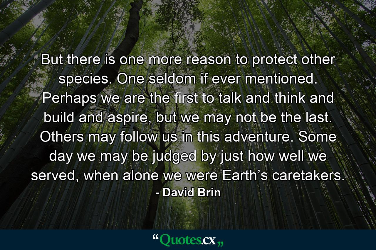 But there is one more reason to protect other species. One seldom if ever mentioned. Perhaps we are the first to talk and think and build and aspire, but we may not be the last. Others may follow us in this adventure. Some day we may be judged by just how well we served, when alone we were Earth’s caretakers. - Quote by David Brin