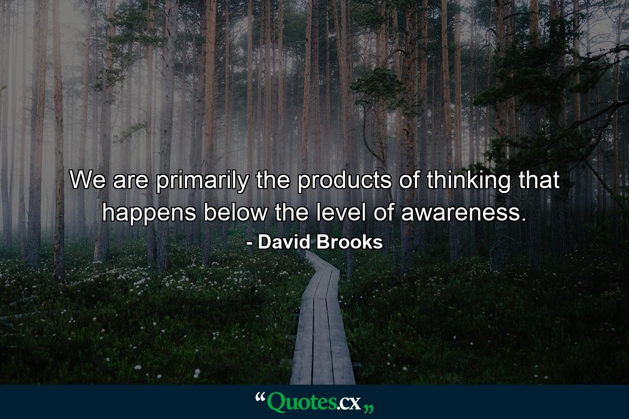 We are primarily the products of thinking that happens below the level of awareness. - Quote by David Brooks