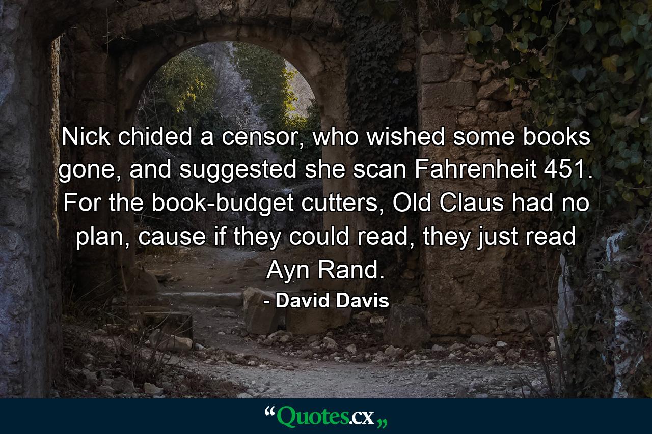 Nick chided a censor, who wished some books gone, and suggested she scan Fahrenheit 451. For the book-budget cutters, Old Claus had no plan, cause if they could read, they just read Ayn Rand. - Quote by David Davis