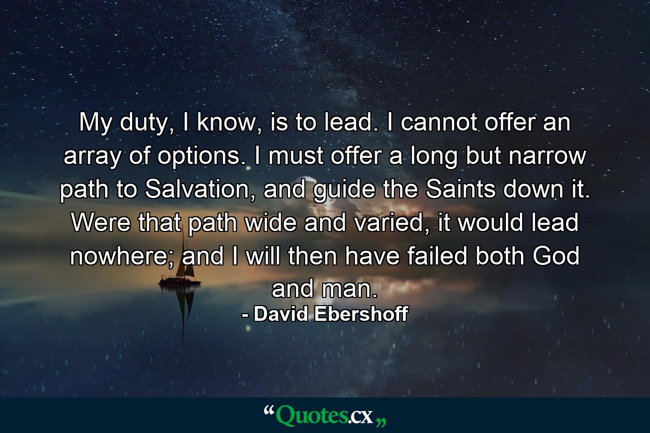 My duty, I know, is to lead. I cannot offer an array of options. I must offer a long but narrow path to Salvation, and guide the Saints down it. Were that path wide and varied, it would lead nowhere; and I will then have failed both God and man. - Quote by David Ebershoff