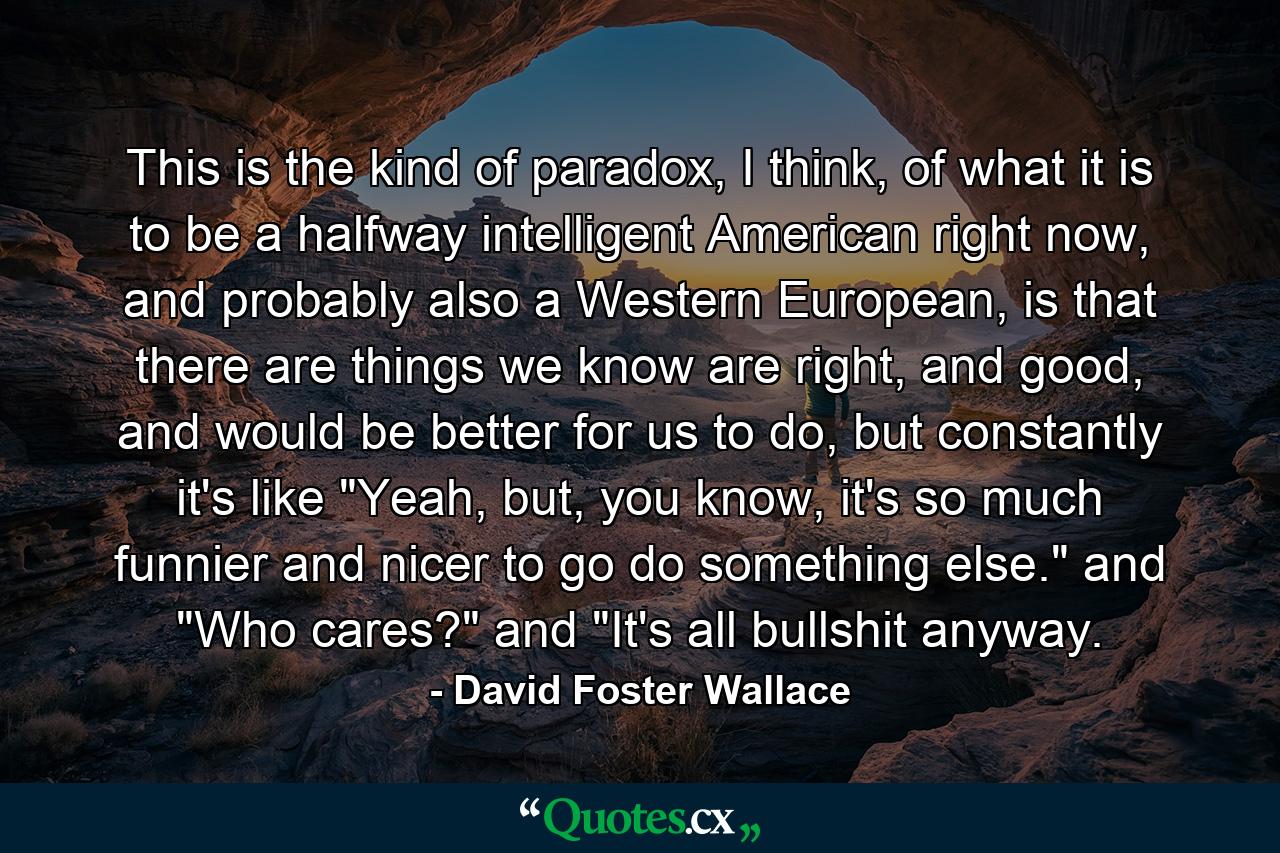 This is the kind of paradox, I think, of what it is to be a halfway intelligent American right now, and probably also a Western European, is that there are things we know are right, and good, and would be better for us to do, but constantly it's like 