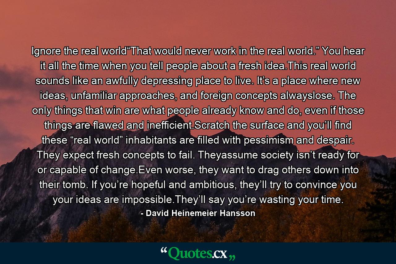 Ignore the real world“That would never work in the real world.” You hear it all the time when you tell people about a fresh idea.This real world sounds like an awfully depressing place to live. It’s a place where new ideas, unfamiliar approaches, and foreign concepts alwayslose. The only things that win are what people already know and do, even if those things are flawed and inefficient.Scratch the surface and you’ll find these “real world” inhabitants are filled with pessimism and despair. They expect fresh concepts to fail. Theyassume society isn’t ready for or capable of change.Even worse, they want to drag others down into their tomb. If you’re hopeful and ambitious, they’ll try to convince you your ideas are impossible.They’ll say you’re wasting your time. - Quote by David Heinemeier Hansson