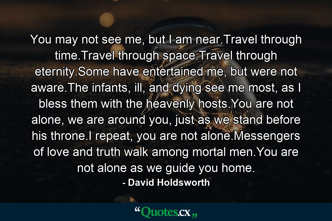 You may not see me, but I am near.Travel through time.Travel through space.Travel through eternity.Some have entertained me, but were not aware.The infants, ill, and dying see me most, as I bless them with the heavenly hosts.You are not alone, we are around you, just as we stand before his throne.I repeat, you are not alone.Messengers of love and truth walk among mortal men.You are not alone as we guide you home. - Quote by David Holdsworth