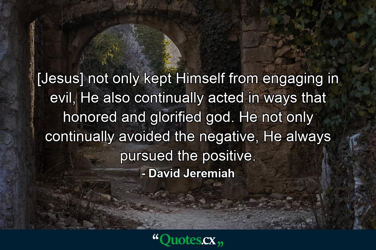 [Jesus] not only kept Himself from engaging in evil, He also continually acted in ways that honored and glorified god. He not only continually avoided the negative, He always pursued the positive. - Quote by David Jeremiah