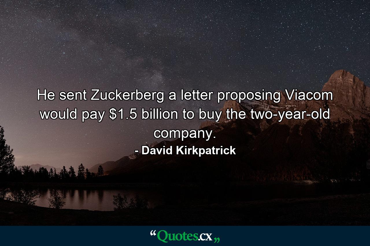 He sent Zuckerberg a letter proposing Viacom would pay $1.5 billion to buy the two-year-old company. - Quote by David Kirkpatrick