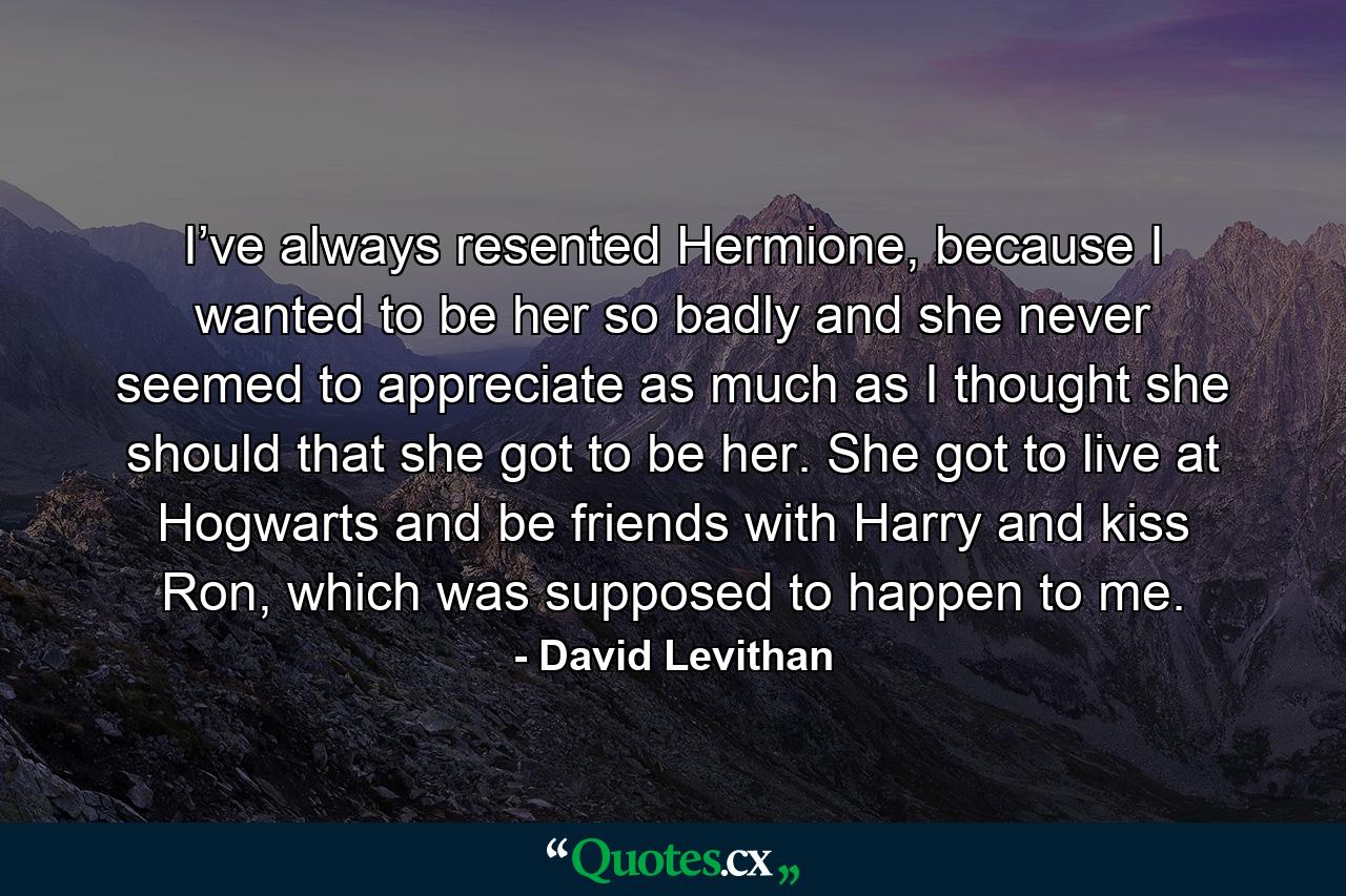 I’ve always resented Hermione, because I wanted to be her so badly and she never seemed to appreciate as much as I thought she should that she got to be her. She got to live at Hogwarts and be friends with Harry and kiss Ron, which was supposed to happen to me. - Quote by David Levithan