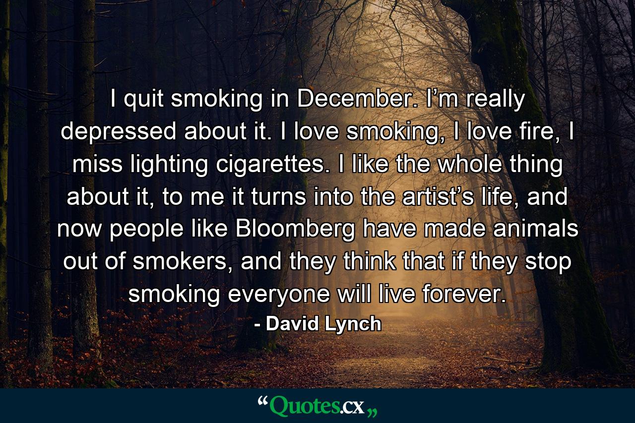 I quit smoking in December. I’m really depressed about it. I love smoking, I love fire, I miss lighting cigarettes. I like the whole thing about it, to me it turns into the artist’s life, and now people like Bloomberg have made animals out of smokers, and they think that if they stop smoking everyone will live forever. - Quote by David Lynch