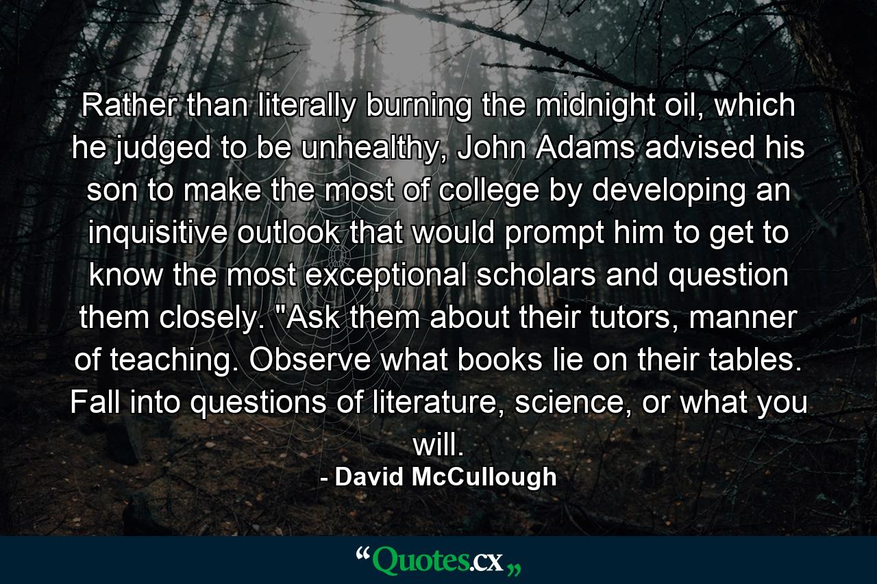 Rather than literally burning the midnight oil, which he judged to be unhealthy, John Adams advised his son to make the most of college by developing an inquisitive outlook that would prompt him to get to know the most exceptional scholars and question them closely. 