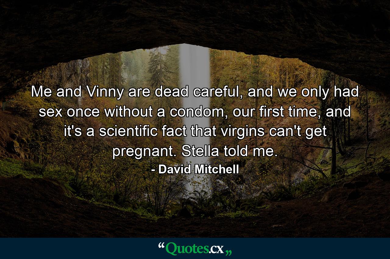 Me and Vinny are dead careful, and we only had sex once without a condom, our first time, and it's a scientific fact that virgins can't get pregnant. Stella told me. - Quote by David Mitchell