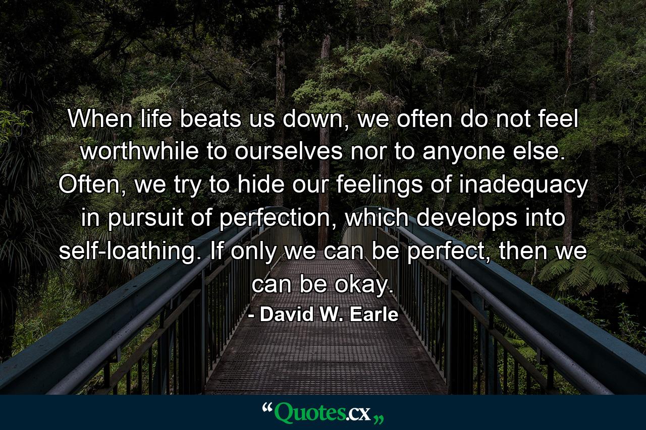 When life beats us down, we often do not feel worthwhile to ourselves nor to anyone else. Often, we try to hide our feelings of inadequacy in pursuit of perfection, which develops into self-loathing. If only we can be perfect, then we can be okay. - Quote by David W. Earle