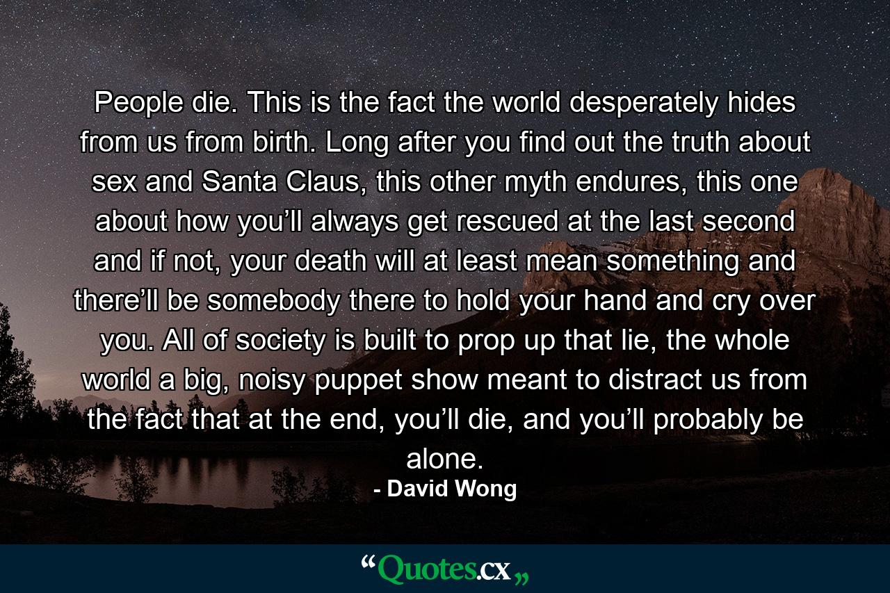 People die. This is the fact the world desperately hides from us from birth. Long after you find out the truth about sex and Santa Claus, this other myth endures, this one about how you’ll always get rescued at the last second and if not, your death will at least mean something and there’ll be somebody there to hold your hand and cry over you. All of society is built to prop up that lie, the whole world a big, noisy puppet show meant to distract us from the fact that at the end, you’ll die, and you’ll probably be alone. - Quote by David Wong