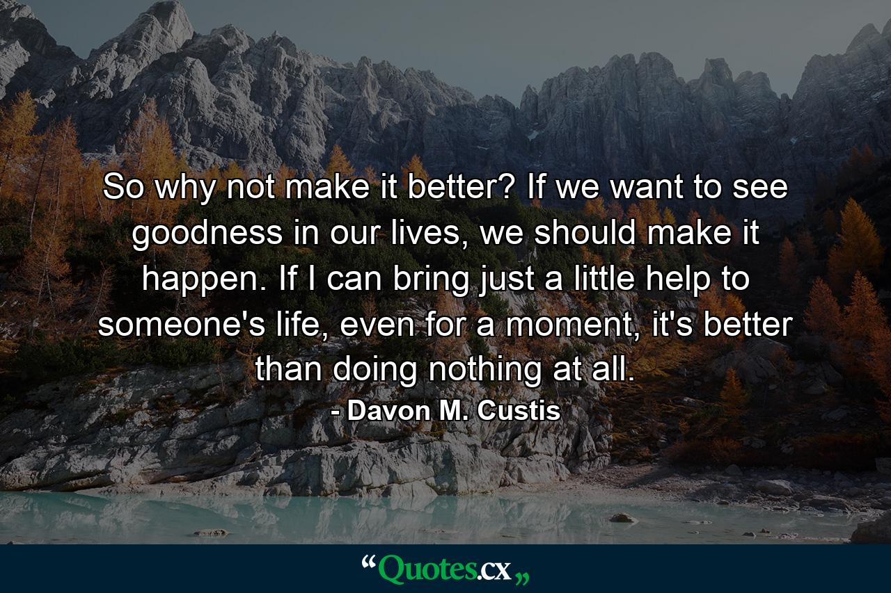 So why not make it better? If we want to see goodness in our lives, we should make it happen. If I can bring just a little help to someone's life, even for a moment, it's better than doing nothing at all. - Quote by Davon M. Custis