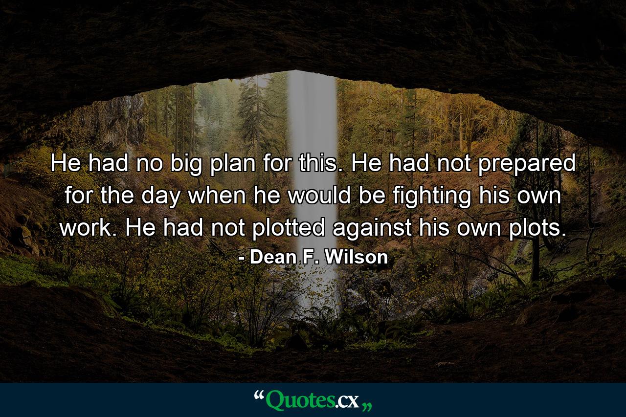 He had no big plan for this. He had not prepared for the day when he would be fighting his own work. He had not plotted against his own plots. - Quote by Dean F. Wilson