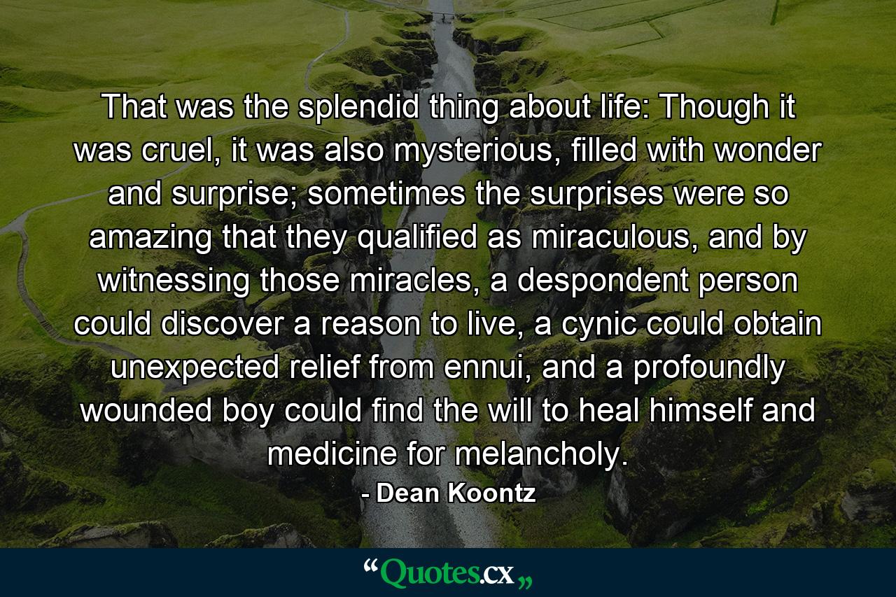 That was the splendid thing about life: Though it was cruel, it was also mysterious, filled with wonder and surprise; sometimes the surprises were so amazing that they qualified as miraculous, and by witnessing those miracles, a despondent person could discover a reason to live, a cynic could obtain unexpected relief from ennui, and a profoundly wounded boy could find the will to heal himself and medicine for melancholy. - Quote by Dean Koontz