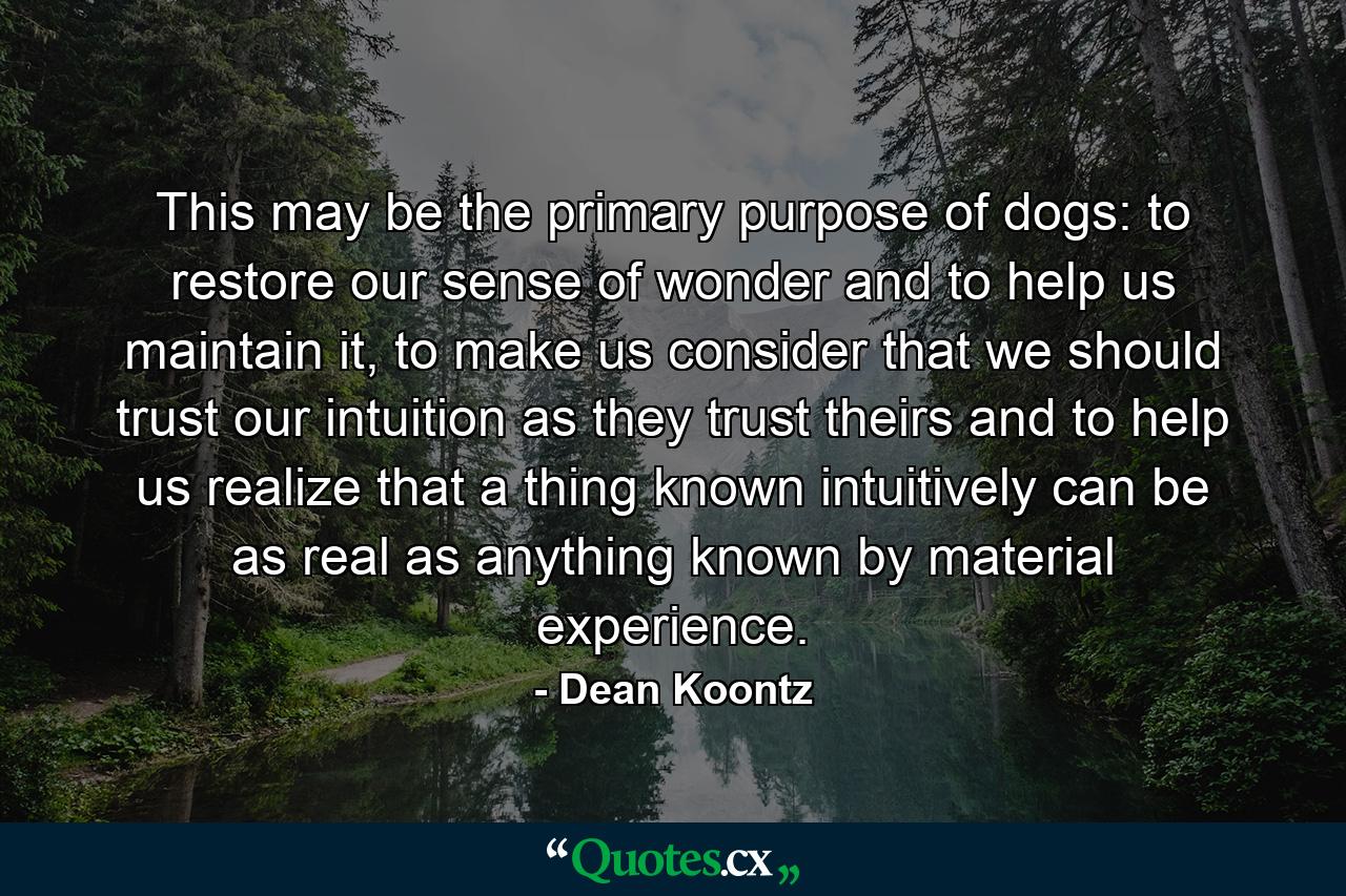 This may be the primary purpose of dogs: to restore our sense of wonder and to help us maintain it, to make us consider that we should trust our intuition as they trust theirs and to help us realize that a thing known intuitively can be as real as anything known by material experience. - Quote by Dean Koontz