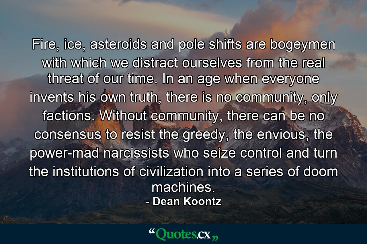 Fire, ice, asteroids and pole shifts are bogeymen with which we distract ourselves from the real threat of our time. In an age when everyone invents his own truth, there is no community, only factions. Without community, there can be no consensus to resist the greedy, the envious, the power-mad narcissists who seize control and turn the institutions of civilization into a series of doom machines. - Quote by Dean Koontz