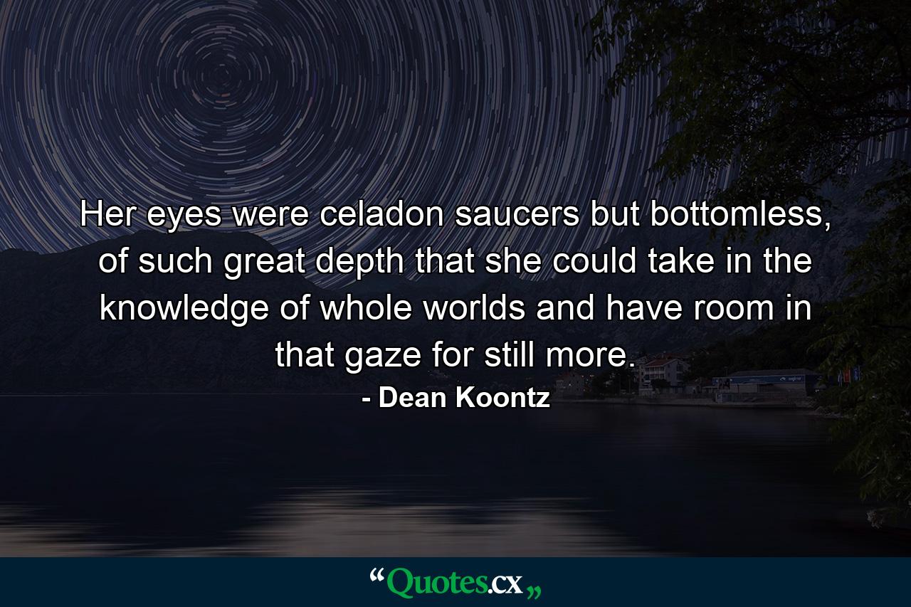 Her eyes were celadon saucers but bottomless, of such great depth that she could take in the knowledge of whole worlds and have room in that gaze for still more. - Quote by Dean Koontz