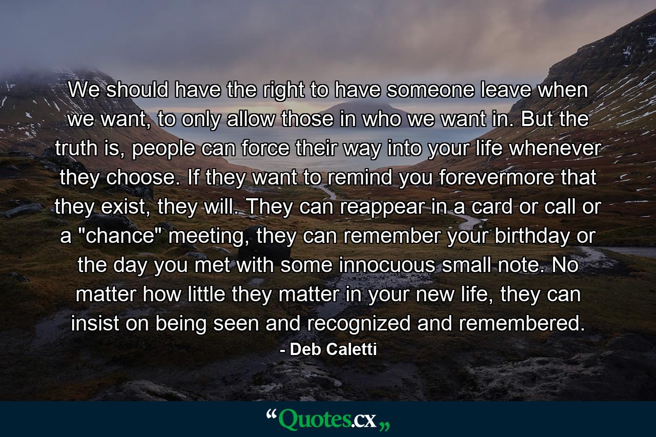 We should have the right to have someone leave when we want, to only allow those in who we want in. But the truth is, people can force their way into your life whenever they choose. If they want to remind you forevermore that they exist, they will. They can reappear in a card or call or a 