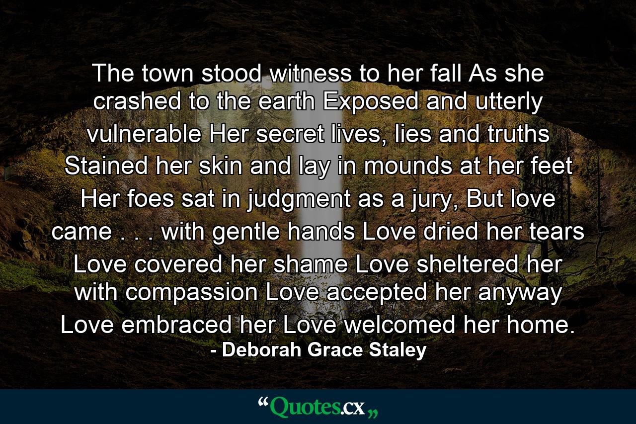 The town stood witness to her fall As she crashed to the earth Exposed and utterly vulnerable Her secret lives, lies and truths Stained her skin and lay in mounds at her feet Her foes sat in judgment as a jury, But love came . . . with gentle hands Love dried her tears Love covered her shame Love sheltered her with compassion Love accepted her anyway Love embraced her Love welcomed her home. - Quote by Deborah Grace Staley