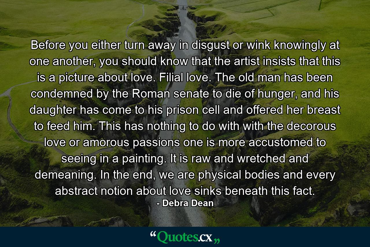 Before you either turn away in disgust or wink knowingly at one another, you should know that the artist insists that this is a picture about love. Filial love. The old man has been condemned by the Roman senate to die of hunger, and his daughter has come to his prison cell and offered her breast to feed him. This has nothing to do with with the decorous love or amorous passions one is more accustomed to seeing in a painting. It is raw and wretched and demeaning. In the end, we are physical bodies and every abstract notion about love sinks beneath this fact. - Quote by Debra Dean