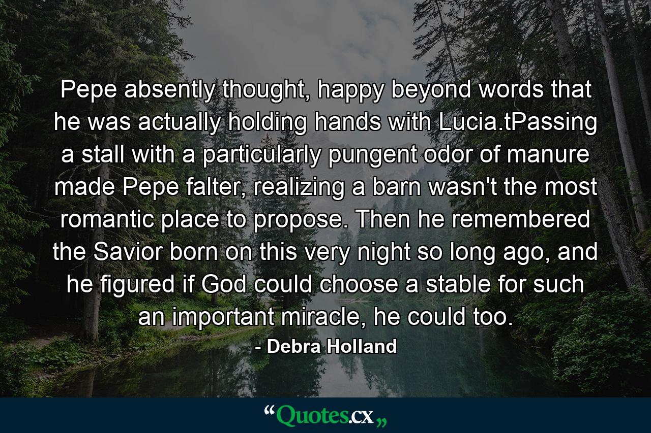 Pepe absently thought, happy beyond words that he was actually holding hands with Lucia.tPassing a stall with a particularly pungent odor of manure made Pepe falter, realizing a barn wasn't the most romantic place to propose. Then he remembered the Savior born on this very night so long ago, and he figured if God could choose a stable for such an important miracle, he could too. - Quote by Debra Holland