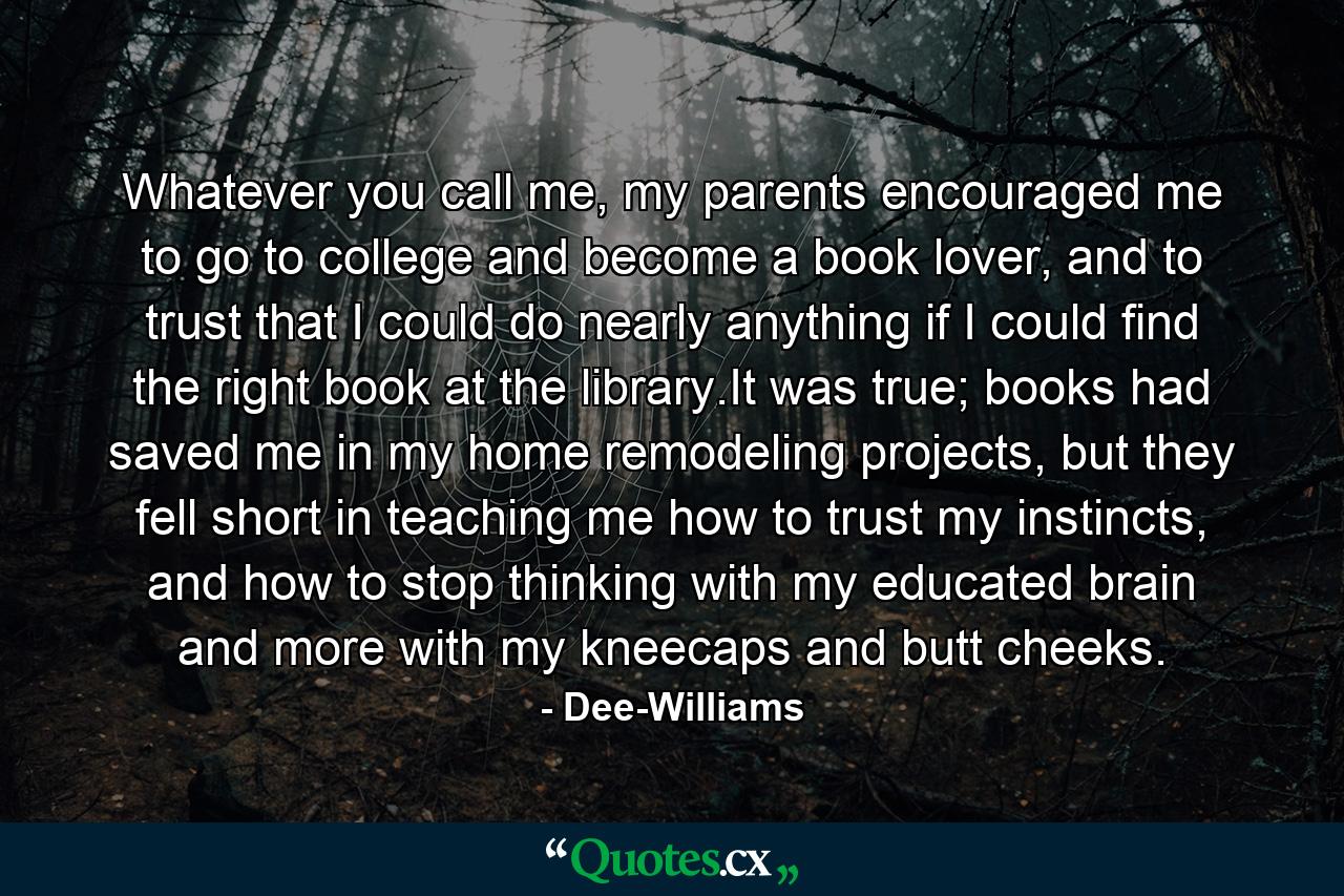 Whatever you call me, my parents encouraged me to go to college and become a book lover, and to trust that I could do nearly anything if I could find the right book at the library.It was true; books had saved me in my home remodeling projects, but they fell short in teaching me how to trust my instincts, and how to stop thinking with my educated brain and more with my kneecaps and butt cheeks. - Quote by Dee-Williams