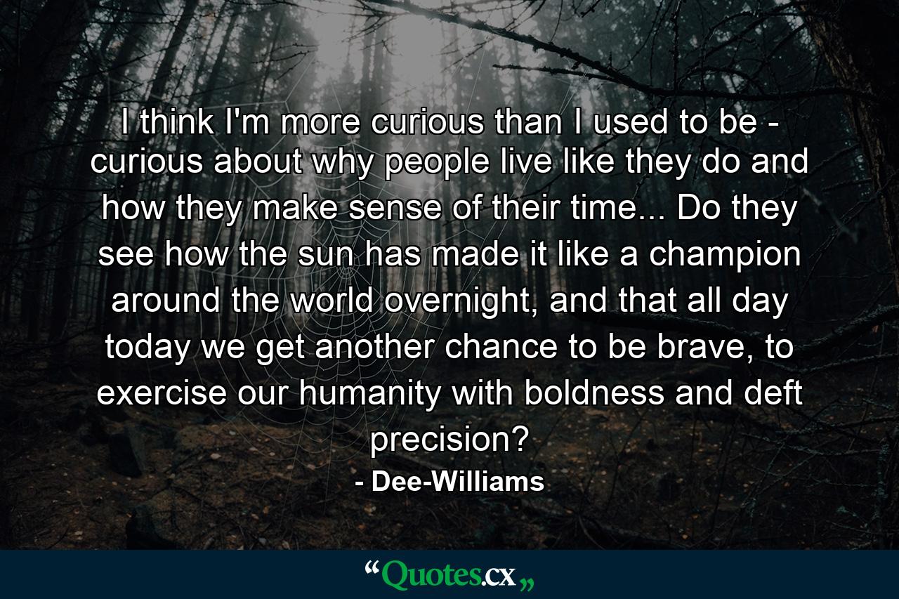 I think I'm more curious than I used to be - curious about why people live like they do and how they make sense of their time... Do they see how the sun has made it like a champion around the world overnight, and that all day today we get another chance to be brave, to exercise our humanity with boldness and deft precision? - Quote by Dee-Williams