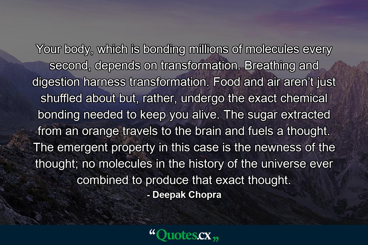 Your body, which is bonding millions of molecules every second, depends on transformation. Breathing and digestion harness transformation. Food and air aren’t just shuffled about but, rather, undergo the exact chemical bonding needed to keep you alive. The sugar extracted from an orange travels to the brain and fuels a thought. The emergent property in this case is the newness of the thought; no molecules in the history of the universe ever combined to produce that exact thought. - Quote by Deepak Chopra