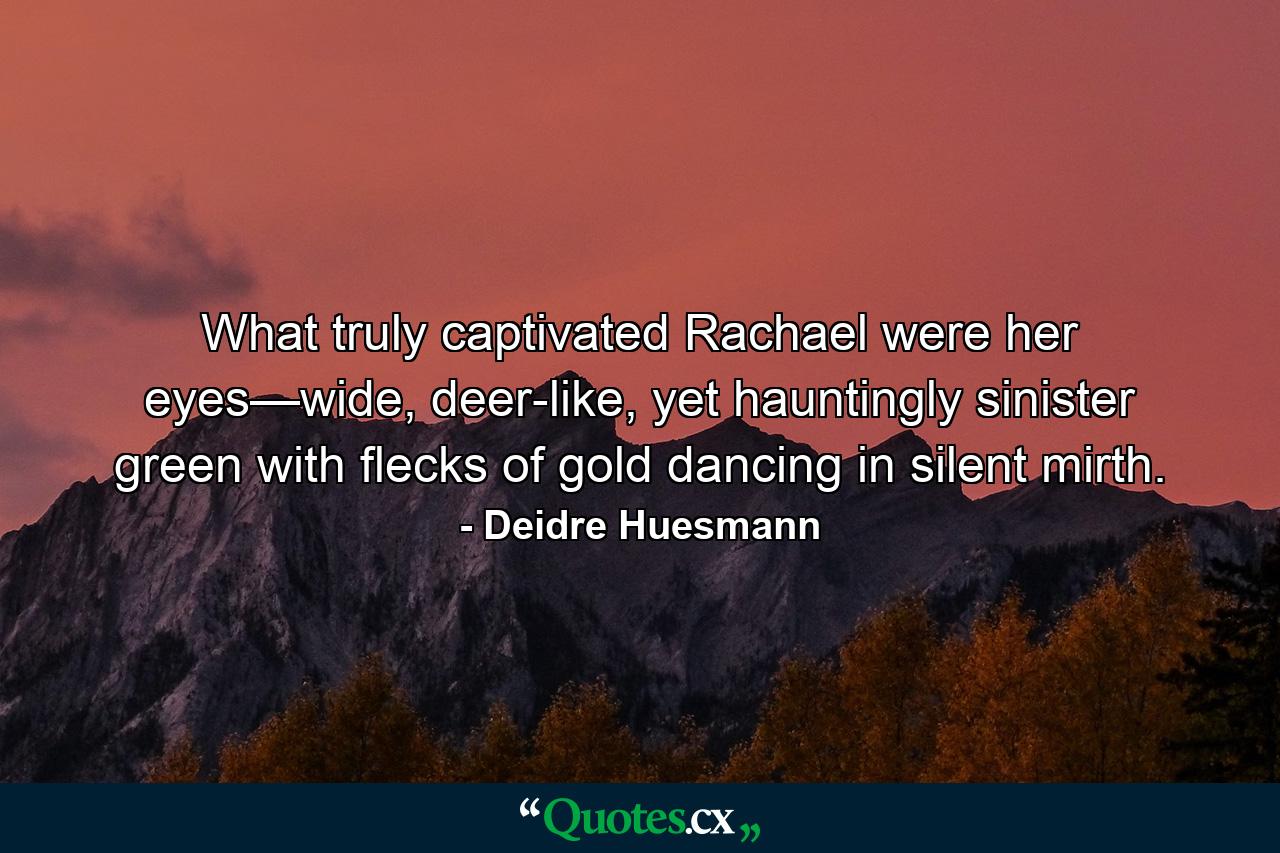 What truly captivated Rachael were her eyes—wide, deer-like, yet hauntingly sinister green with flecks of gold dancing in silent mirth. - Quote by Deidre Huesmann